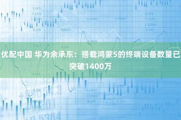优配中国 华为余承东：搭载鸿蒙5的终端设备数量已突破1400万