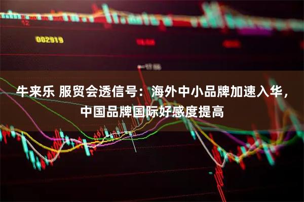 牛来乐 服贸会透信号：海外中小品牌加速入华，中国品牌国际好感度提高