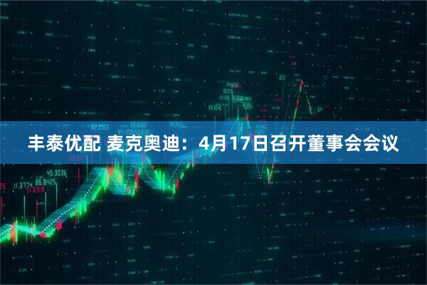 丰泰优配 麦克奥迪：4月17日召开董事会会议