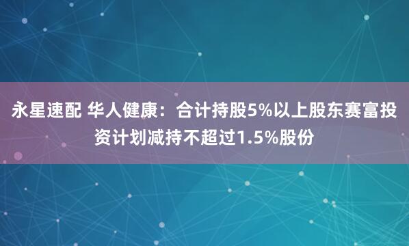永星速配 华人健康：合计持股5%以上股东赛富投资计划减持不超过1.5%股份