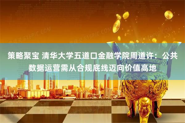 策略聚宝 清华大学五道口金融学院周道许：公共数据运营需从合规底线迈向价值高地