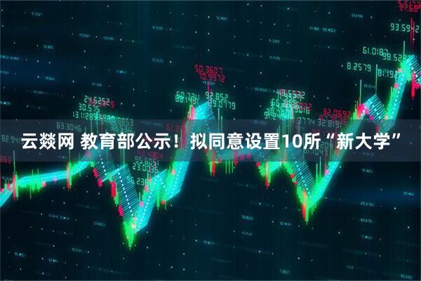 云燚网 教育部公示！拟同意设置10所“新大学”