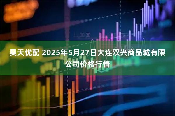 昊天优配 2025年5月27日大连双兴商品城有限公司价格行情