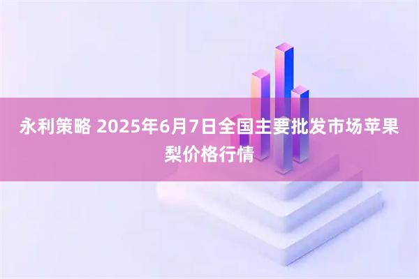 永利策略 2025年6月7日全国主要批发市场苹果梨价格行情