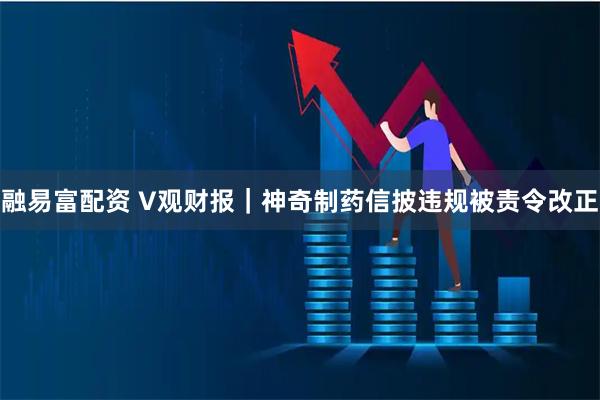 融易富配资 V观财报｜神奇制药信披违规被责令改正