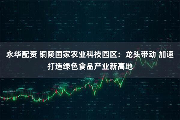 永华配资 铜陵国家农业科技园区：龙头带动 加速打造绿色食品产业新高地