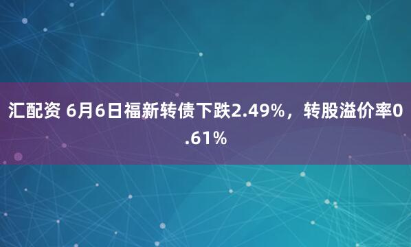 汇配资 6月6日福新转债下跌2.49%，转股溢价率0.61%