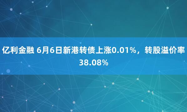 亿利金融 6月6日新港转债上涨0.01%，转股溢价率38.08%