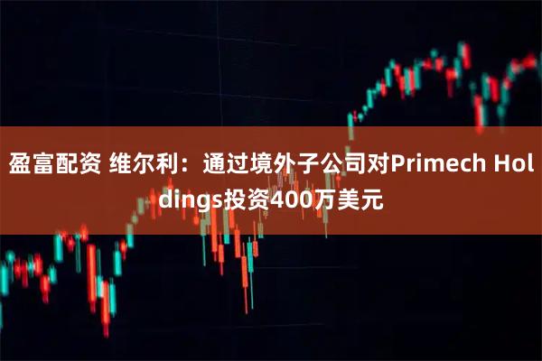 盈富配资 维尔利：通过境外子公司对Primech Holdings投资400万美元