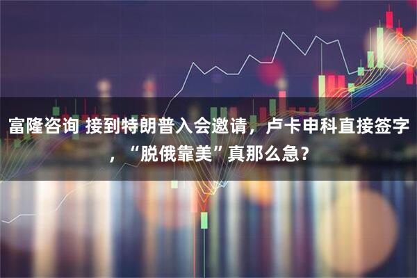 富隆咨询 接到特朗普入会邀请，卢卡申科直接签字，“脱俄靠美”真那么急？