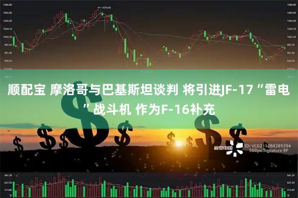 顺配宝 摩洛哥与巴基斯坦谈判 将引进JF-17“雷电”战斗机 作为F-16补充