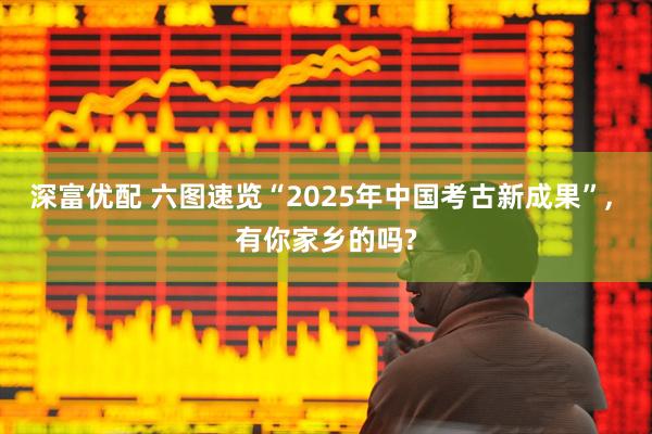 深富优配 六图速览“2025年中国考古新成果”, 有你家乡的吗?