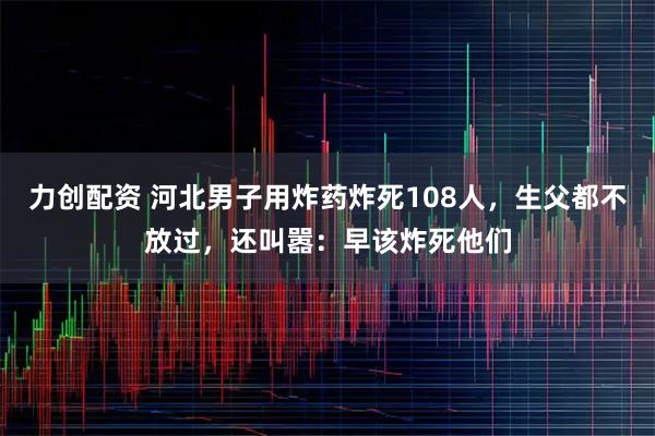 力创配资 河北男子用炸药炸死108人，生父都不放过，还叫嚣：早该炸死他们
