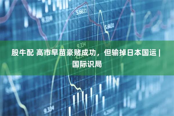 股牛配 高市早苗豪赌成功，但输掉日本国运 | 国际识局