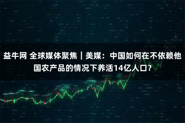益牛网 全球媒体聚焦︱美媒：中国如何在不依赖他国农产品的情况下养活14亿人口？