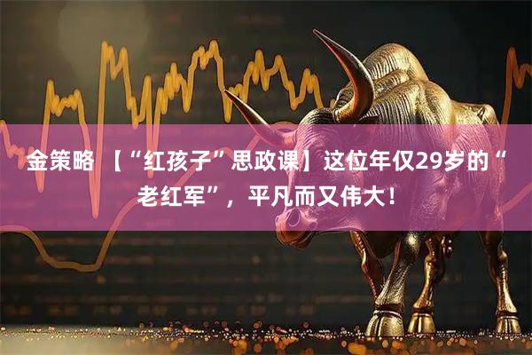 金策略 【“红孩子”思政课】这位年仅29岁的“老红军”，平凡而又伟大！