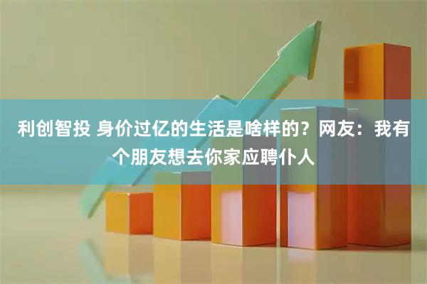 利创智投 身价过亿的生活是啥样的？网友：我有个朋友想去你家应聘仆人
