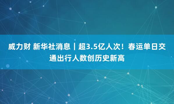威力财 新华社消息｜超3.5亿人次！春运单日交通出行人数创历史新高