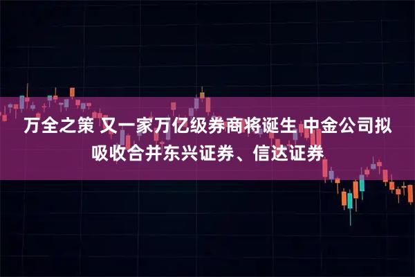 万全之策 又一家万亿级券商将诞生 中金公司拟吸收合并东兴证券、信达证券