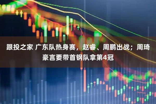 跟投之家 广东队热身赛，赵睿、周鹏出战；周琦豪言要带首钢队拿第4冠