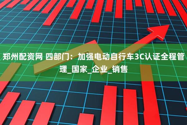 郑州配资网 四部门：加强电动自行车3C认证全程管理_国家_企业_销售