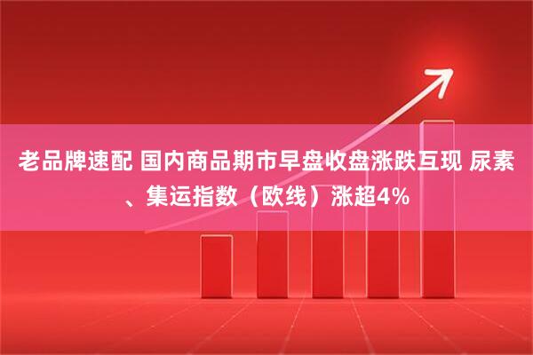 老品牌速配 国内商品期市早盘收盘涨跌互现 尿素、集运指数（欧线）涨超4%